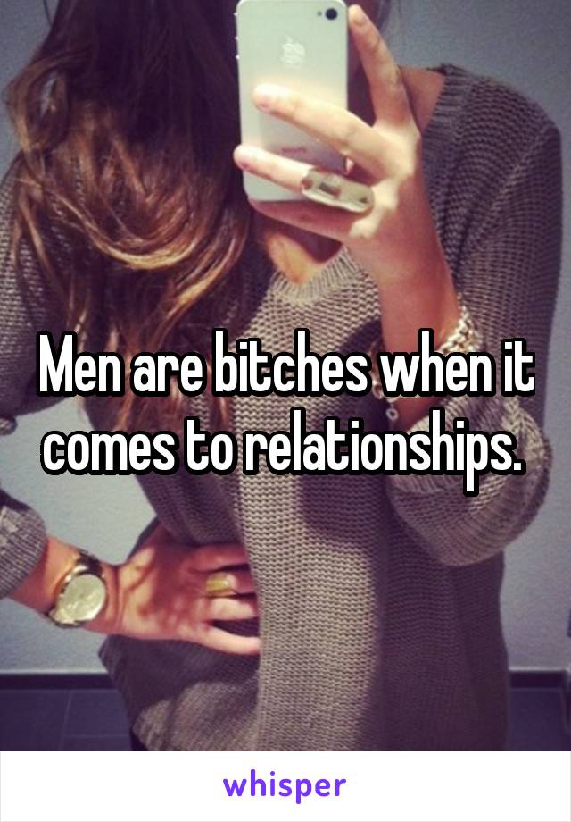 Men are bitches when it comes to relationships. 