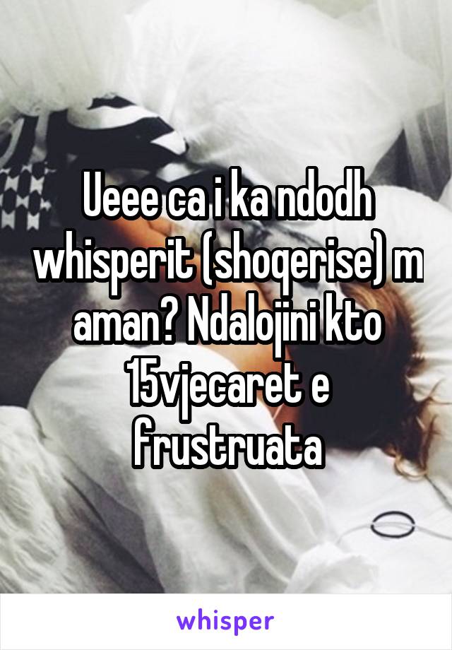 Ueee ca i ka ndodh whisperit (shoqerise) m aman? Ndalojini kto 15vjecaret e frustruata