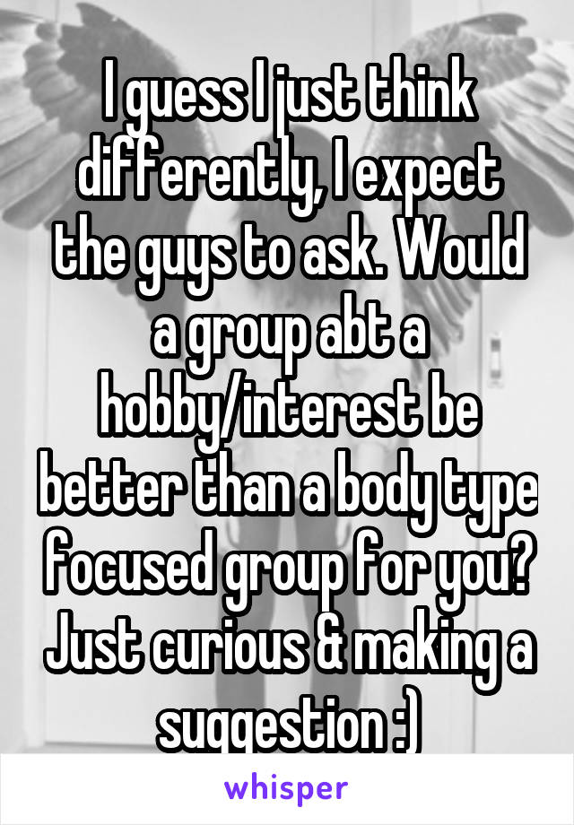 I guess I just think differently, I expect the guys to ask. Would a group abt a hobby/interest be better than a body type focused group for you? Just curious & making a suggestion :)