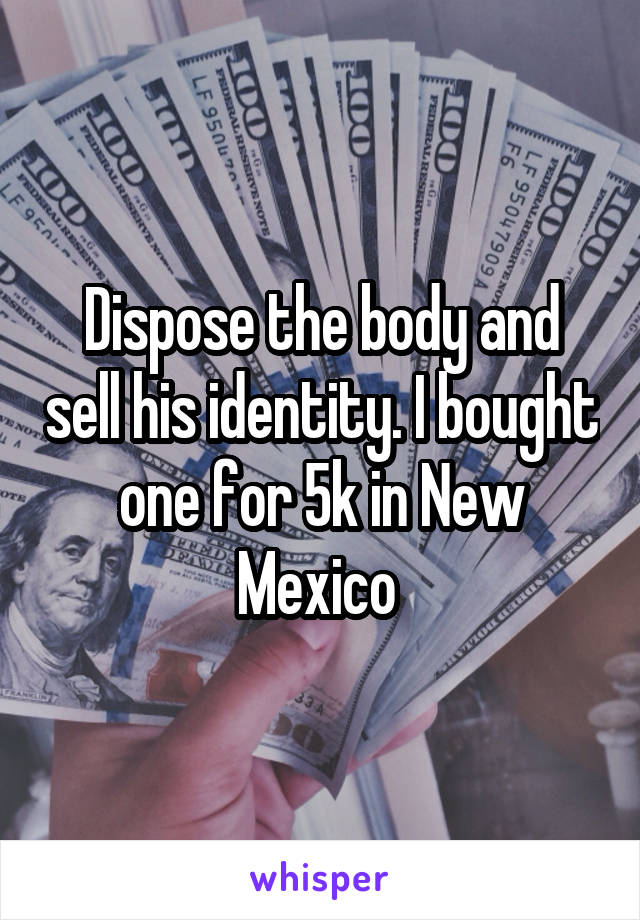 Dispose the body and sell his identity. I bought one for 5k in New Mexico 