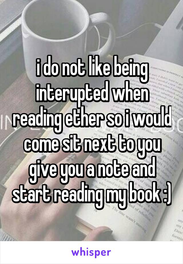 i do not like being interupted when reading ether so i would come sit next to you give you a note and start reading my book :)