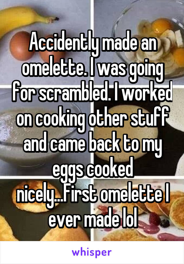 Accidently made an omelette. I was going for scrambled. I worked on cooking other stuff and came back to my eggs cooked nicely...First omelette I ever made lol