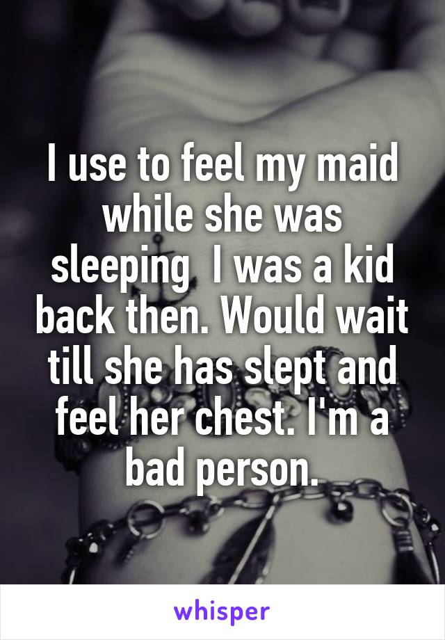 I use to feel my maid while she was sleeping  I was a kid back then. Would wait till she has slept and feel her chest. I'm a bad person.