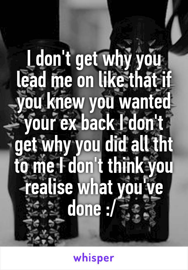 I don't get why you lead me on like that if you knew you wanted your ex back I don't get why you did all tht to me I don't think you realise what you've done :/ 