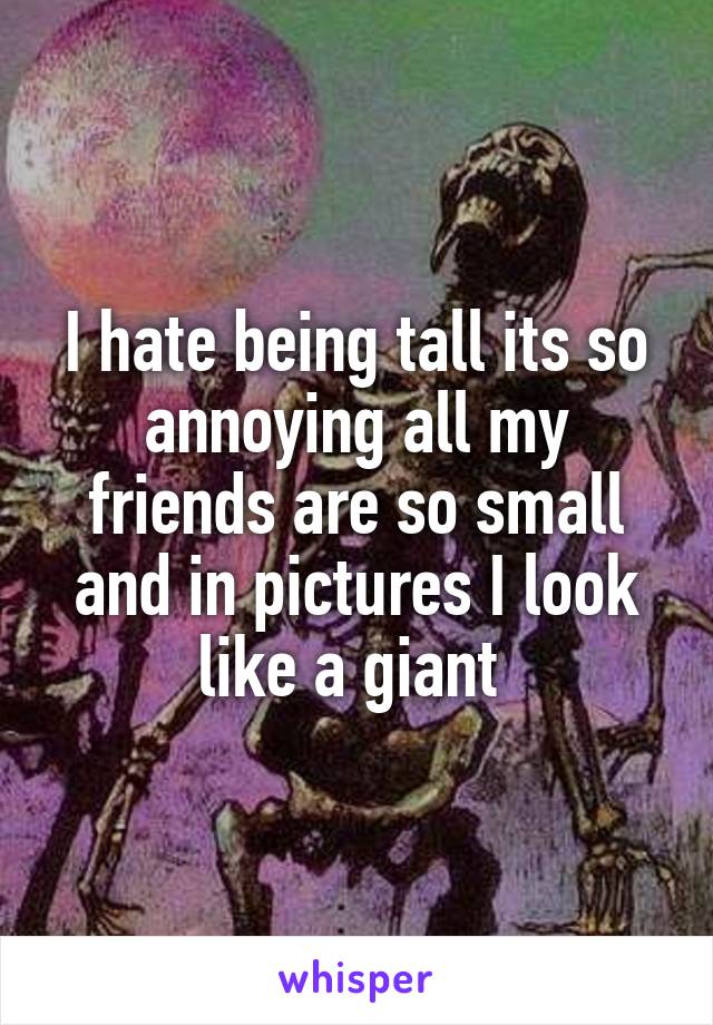 I hate being tall its so annoying all my friends are so small and in pictures I look like a giant 