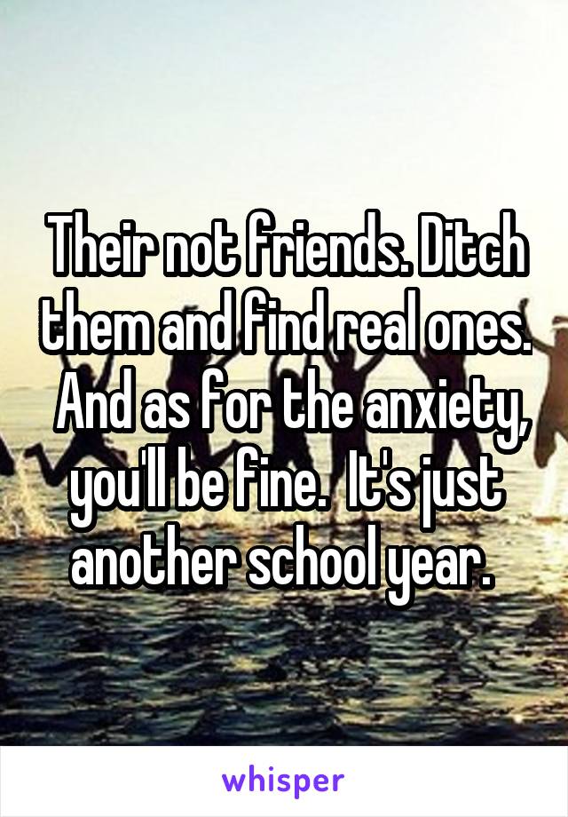 Their not friends. Ditch them and find real ones.  And as for the anxiety, you'll be fine.  It's just another school year. 