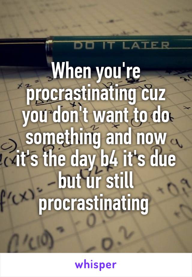 When you're procrastinating cuz you don't want to do something and now it's the day b4 it's due but ur still procrastinating 