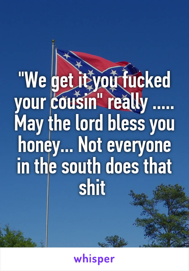 "We get it you fucked your cousin" really ..... May the lord bless you honey... Not everyone in the south does that shit 