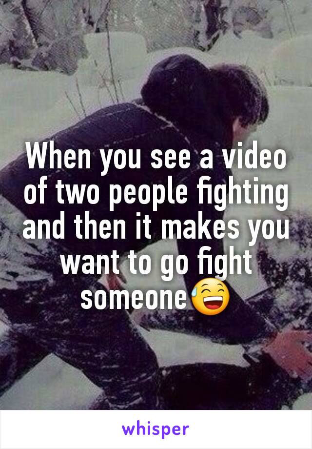 When you see a video of two people fighting and then it makes you want to go fight someone😅