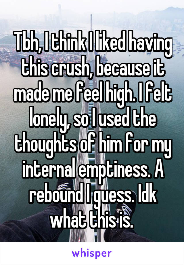 Tbh, I think I liked having this crush, because it made me feel high. I felt lonely, so I used the thoughts of him for my internal emptiness. A rebound I guess. Idk what this is. 