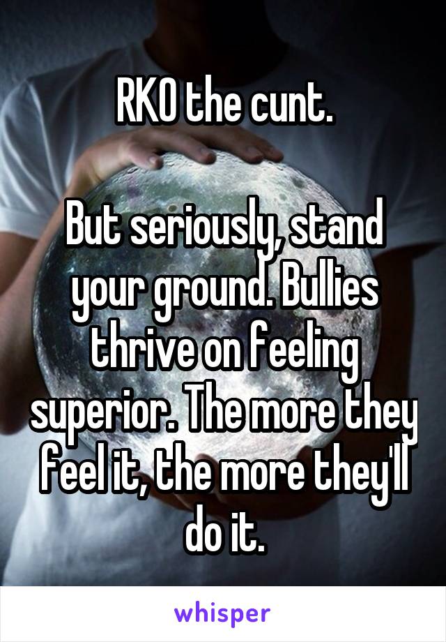 RKO the cunt.

But seriously, stand your ground. Bullies thrive on feeling superior. The more they feel it, the more they'll do it.