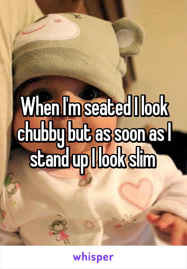 When I'm seated I look chubby but as soon as I stand up I look slim 