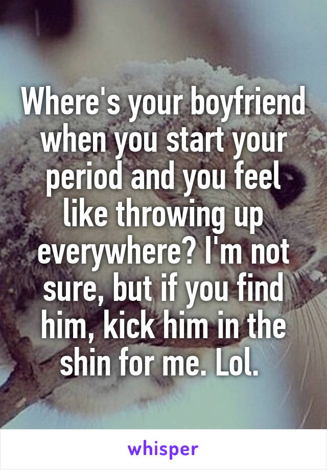 Where's your boyfriend when you start your period and you feel like throwing up everywhere? I'm not sure, but if you find him, kick him in the shin for me. Lol. 