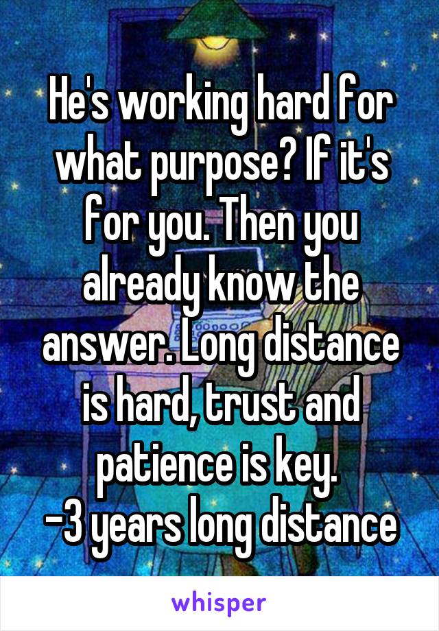 He's working hard for what purpose? If it's for you. Then you already know the answer. Long distance is hard, trust and patience is key. 
-3 years long distance