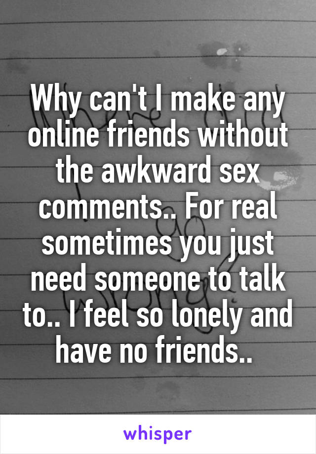 Why can't I make any online friends without the awkward sex comments.. For real sometimes you just need someone to talk to.. I feel so lonely and have no friends.. 