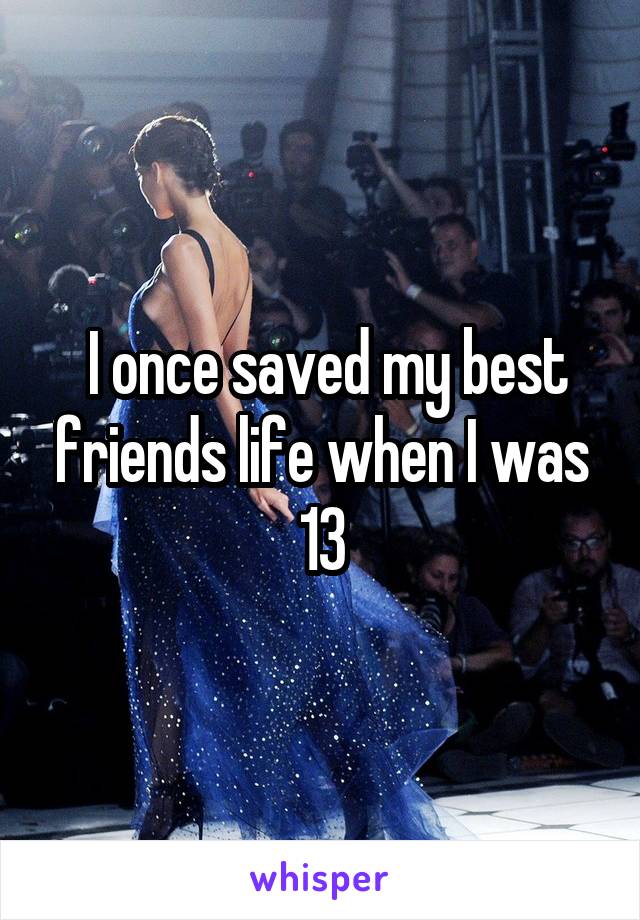  I once saved my best friends life when I was 13