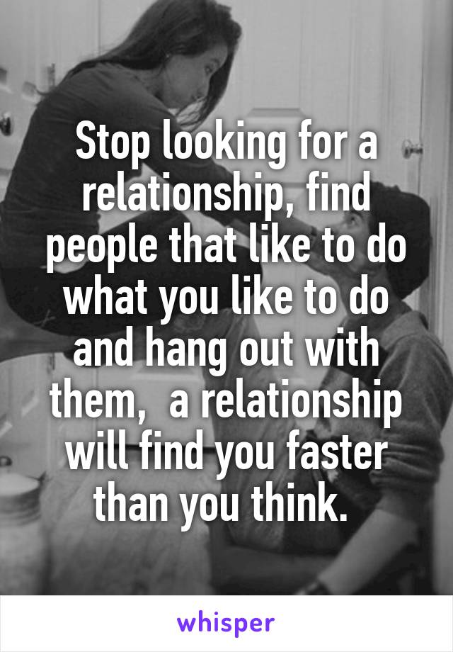 Stop looking for a relationship, find people that like to do what you like to do and hang out with them,  a relationship will find you faster than you think. 