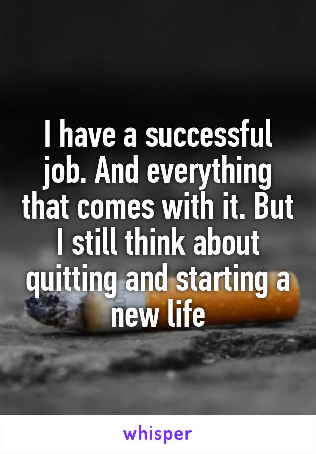 I have a successful job. And everything that comes with it. But I still think about quitting and starting a new life