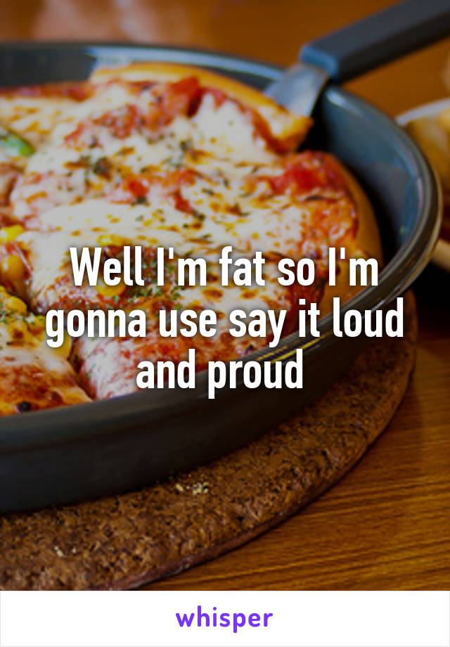 Well I'm fat so I'm gonna use say it loud and proud 