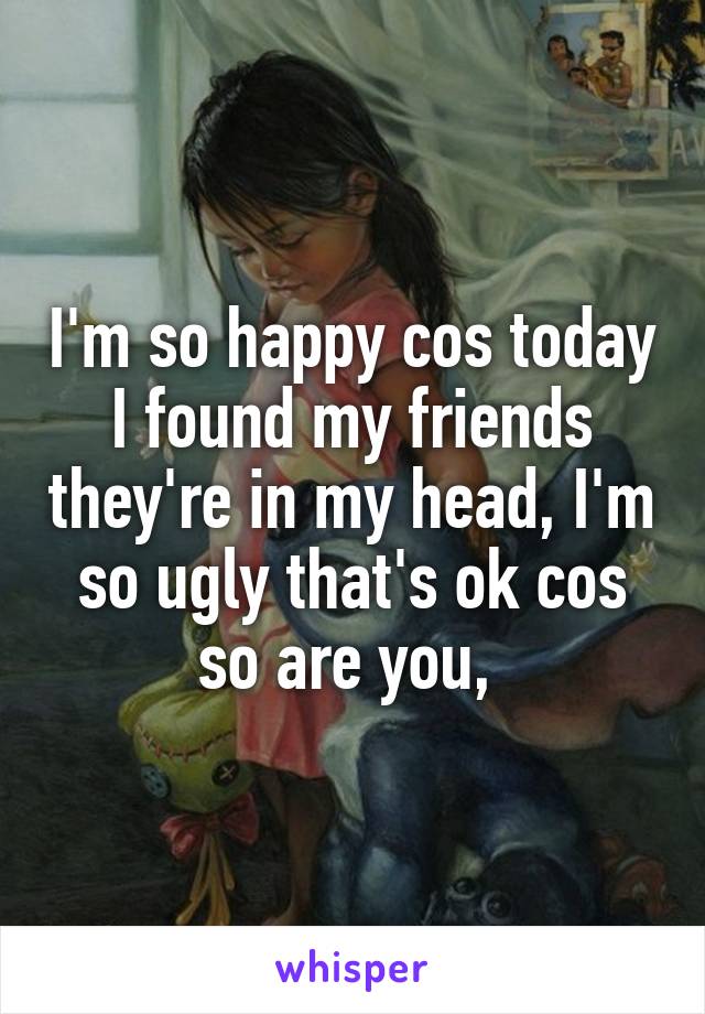 I'm so happy cos today I found my friends they're in my head, I'm so ugly that's ok cos so are you, 