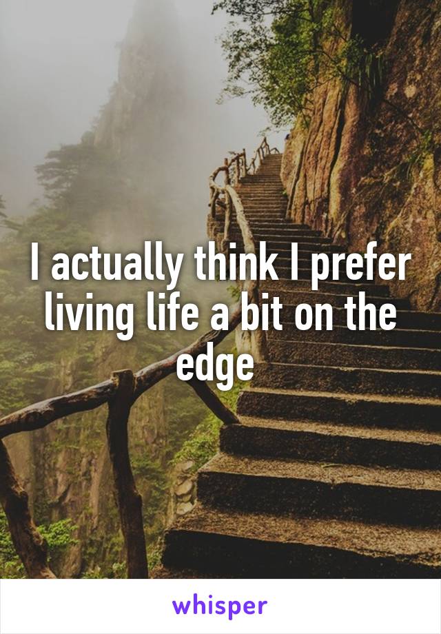 I actually think I prefer living life a bit on the edge 