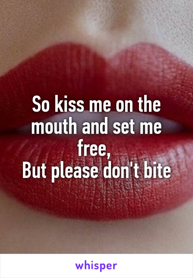 So kiss me on the mouth and set me free, 
But please don't bite