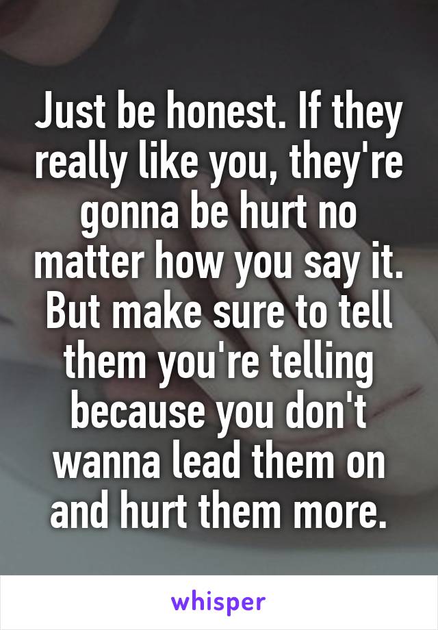 Just be honest. If they really like you, they're gonna be hurt no matter how you say it. But make sure to tell them you're telling because you don't wanna lead them on and hurt them more.