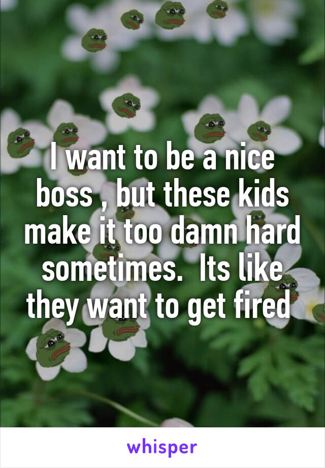 I want to be a nice boss , but these kids make it too damn hard sometimes.  Its like they want to get fired 