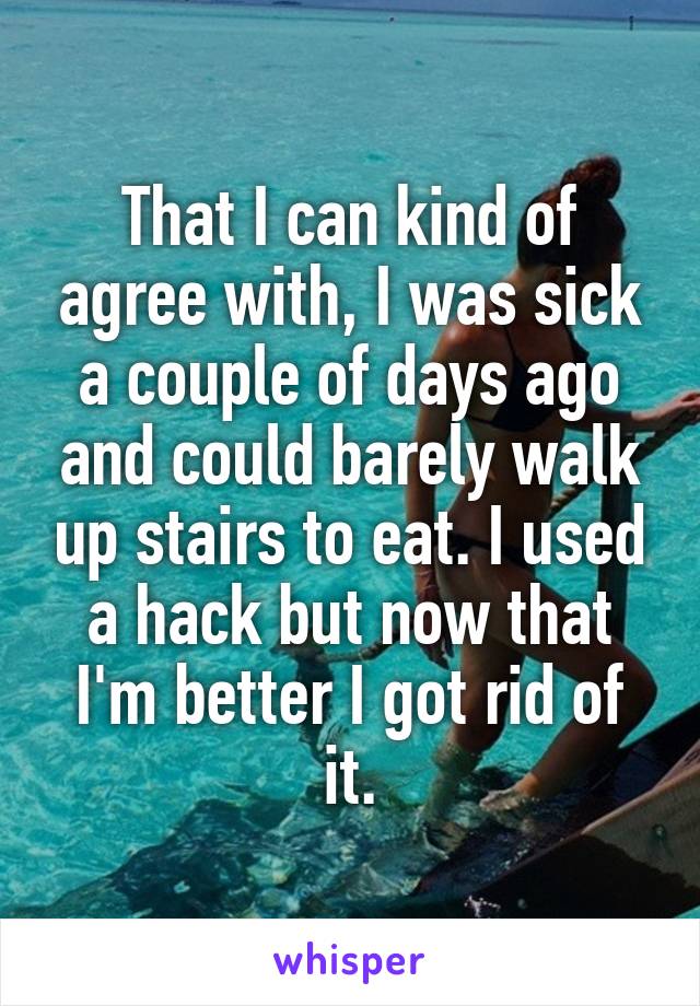 That I can kind of agree with, I was sick a couple of days ago and could barely walk up stairs to eat. I used a hack but now that I'm better I got rid of it.