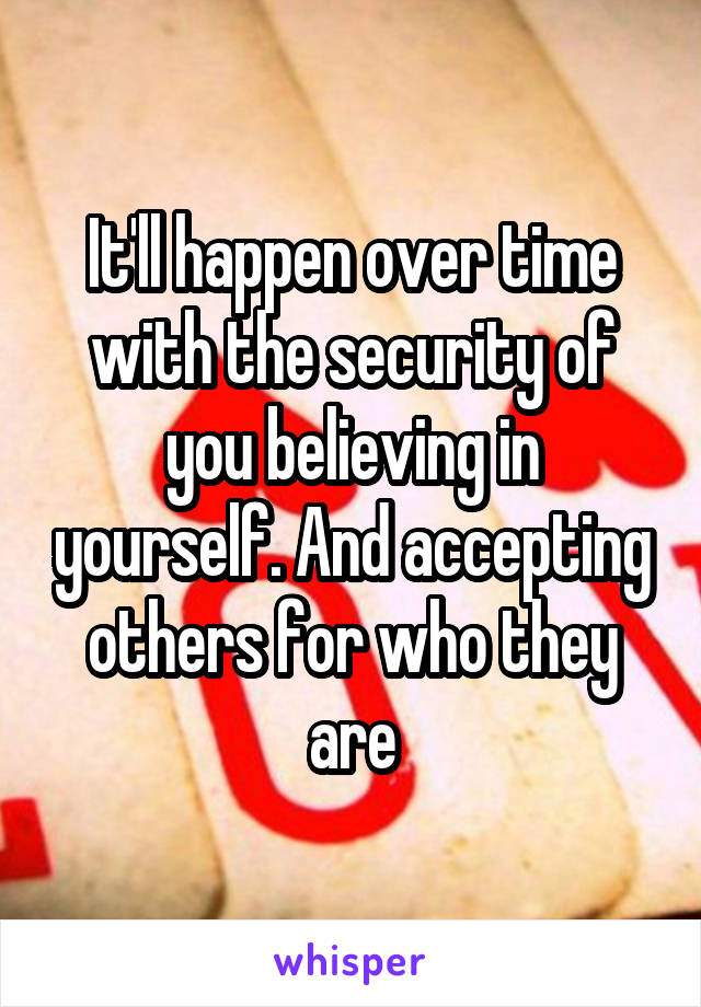 It'll happen over time with the security of you believing in yourself. And accepting others for who they are