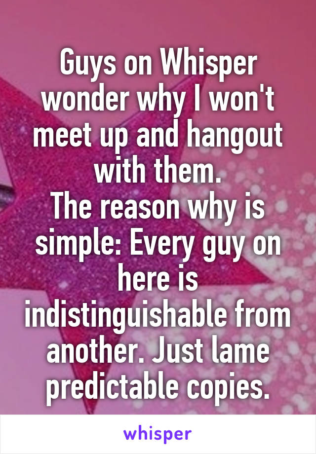 Guys on Whisper wonder why I won't meet up and hangout with them.
The reason why is simple: Every guy on here is indistinguishable from another. Just lame predictable copies.