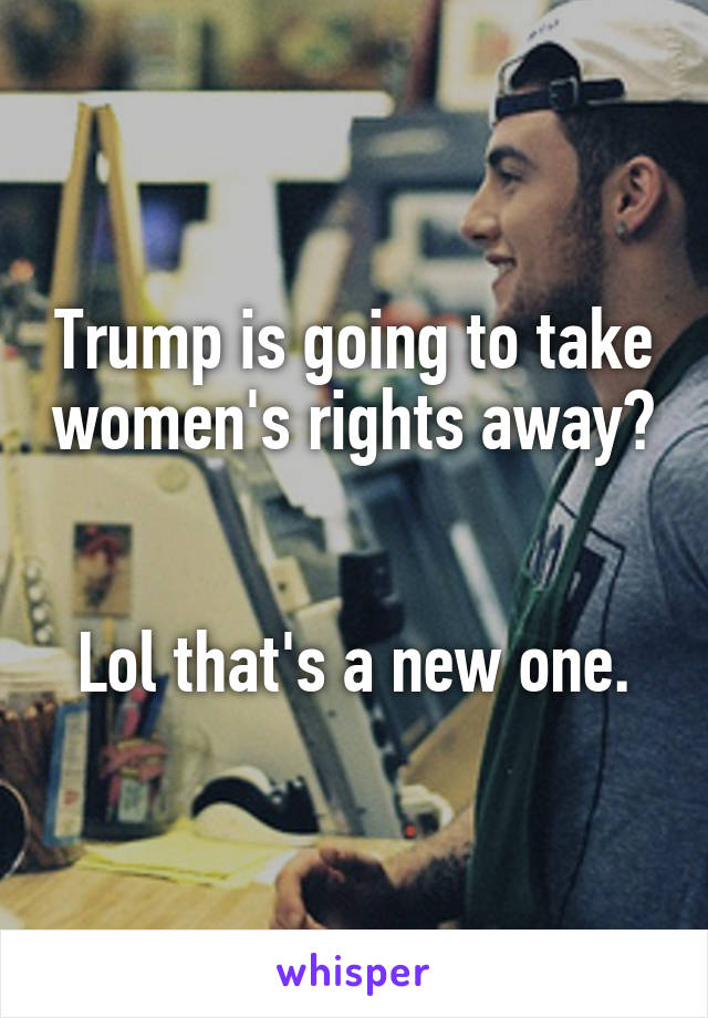 Trump is going to take women's rights away? 

Lol that's a new one.