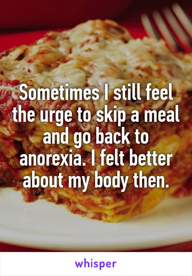 Sometimes I still feel the urge to skip a meal and go back to anorexia. I felt better about my body then.