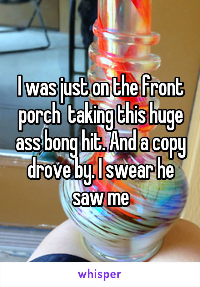 I was just on the front porch  taking this huge ass bong hit. And a copy drove by. I swear he saw me