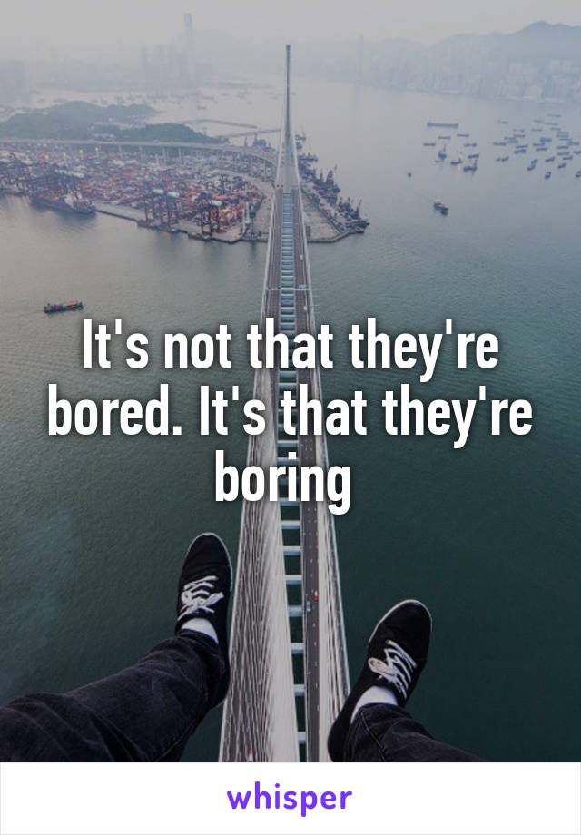 It's not that they're bored. It's that they're boring 