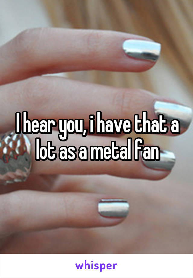 I hear you, i have that a lot as a metal fan