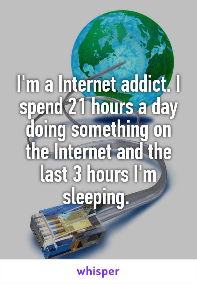 I'm a Internet addict. I spend 21 hours a day doing something on the Internet and the last 3 hours I'm sleeping. 