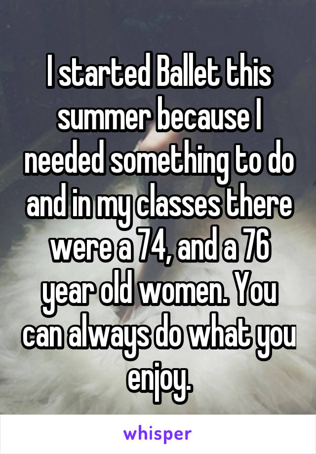 I started Ballet this summer because I needed something to do and in my classes there were a 74, and a 76 year old women. You can always do what you enjoy.