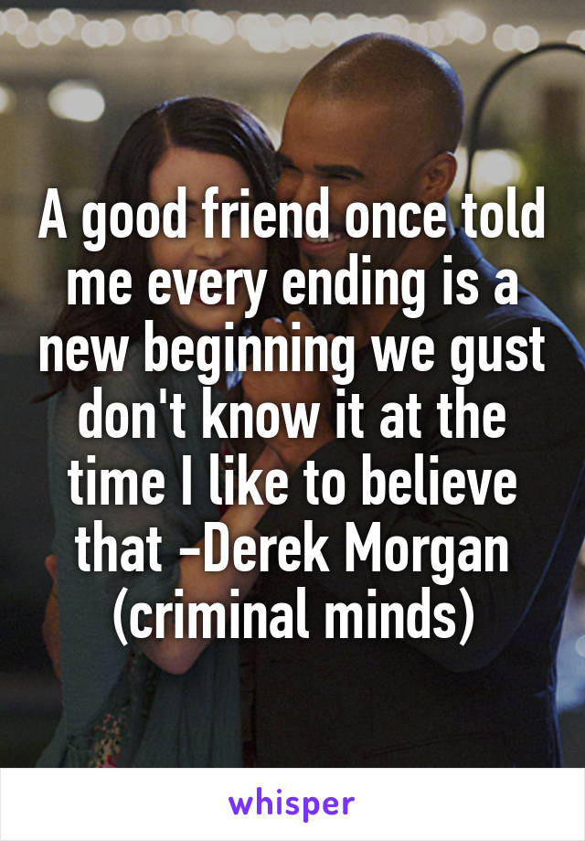 A good friend once told me every ending is a new beginning we gust don't know it at the time I like to believe that -Derek Morgan (criminal minds)