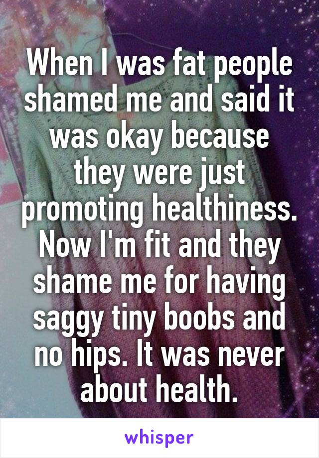 When I was fat people shamed me and said it was okay because they were just promoting healthiness. Now I'm fit and they shame me for having saggy tiny boobs and no hips. It was never about health.