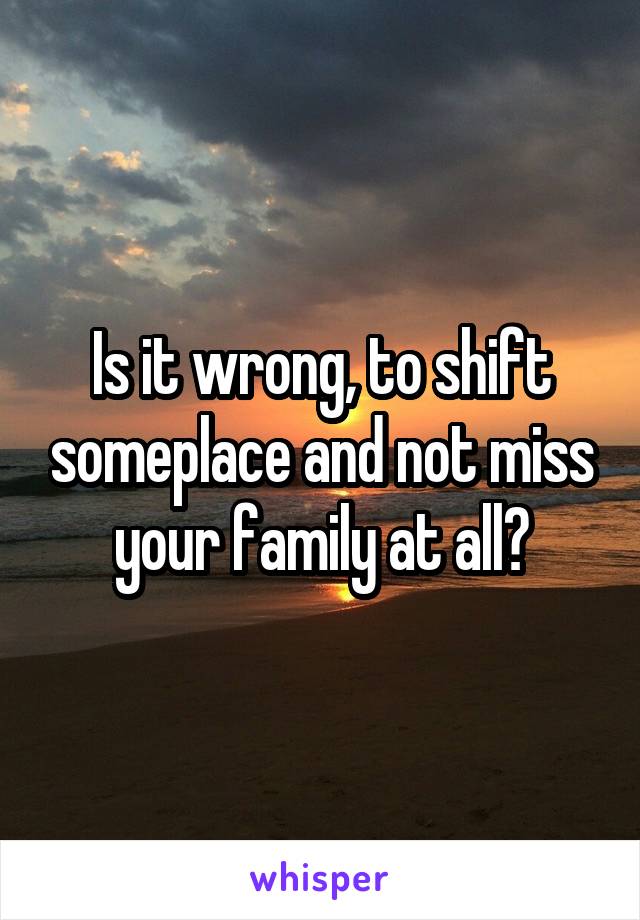 Is it wrong, to shift someplace and not miss your family at all?