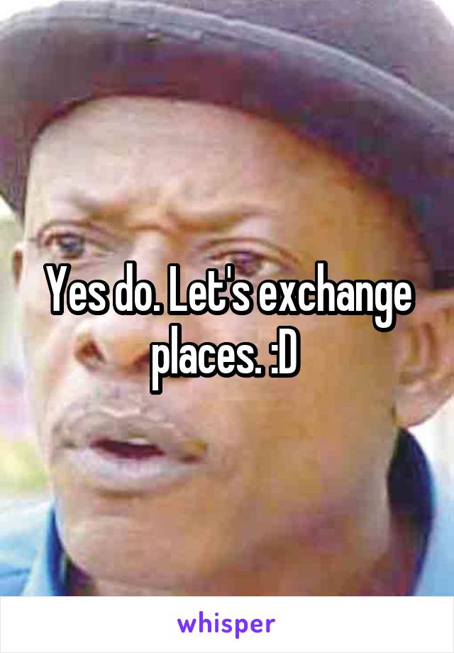Yes do. Let's exchange places. :D 
