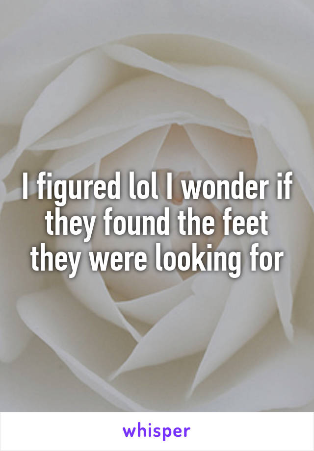 I figured lol I wonder if they found the feet they were looking for