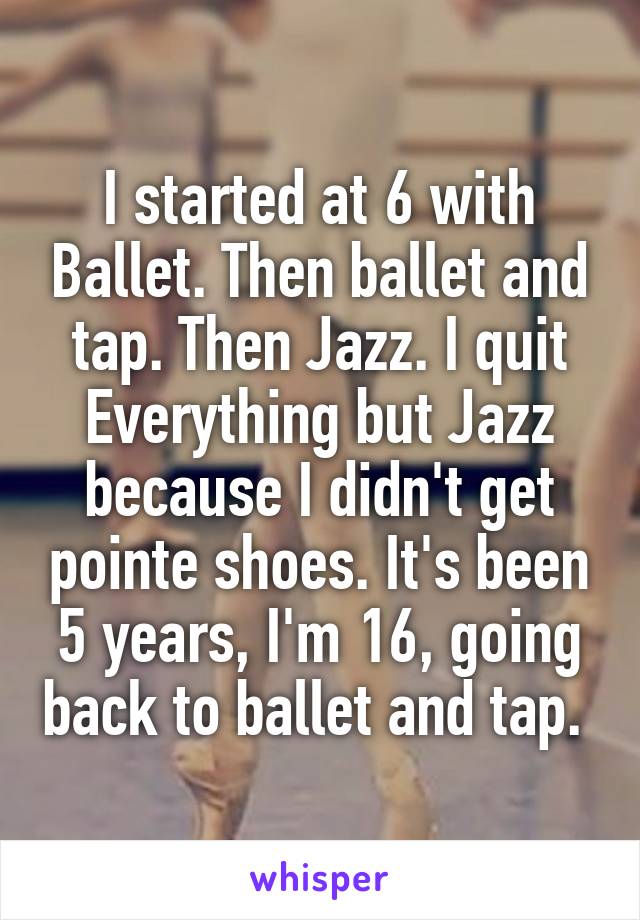 I started at 6 with Ballet. Then ballet and tap. Then Jazz. I quit Everything but Jazz because I didn't get pointe shoes. It's been 5 years, I'm 16, going back to ballet and tap. 