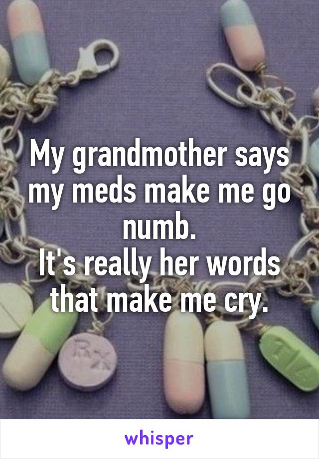 My grandmother says my meds make me go numb.
It's really her words that make me cry.