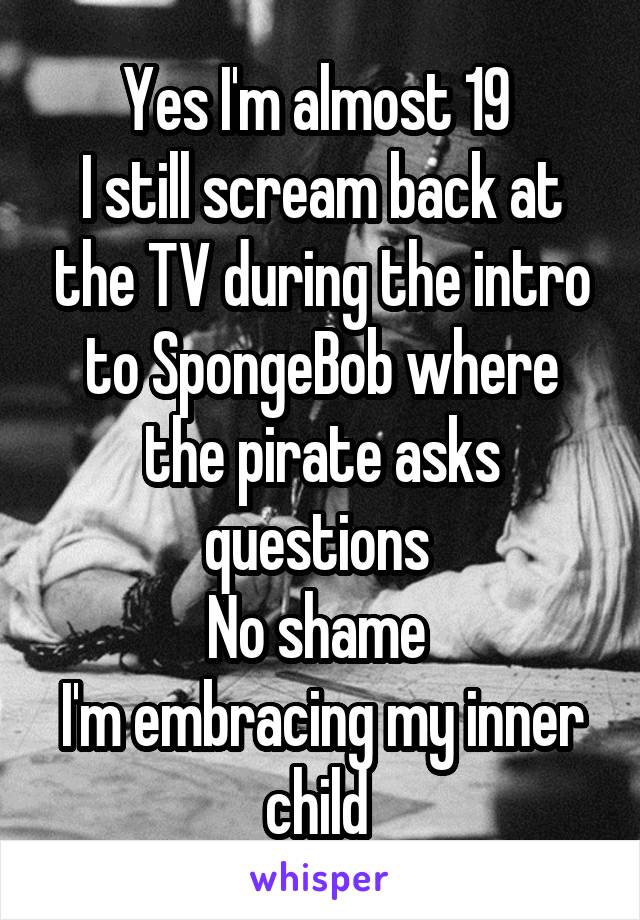 Yes I'm almost 19 
I still scream back at the TV during the intro to SpongeBob where the pirate asks questions 
No shame 
I'm embracing my inner child 