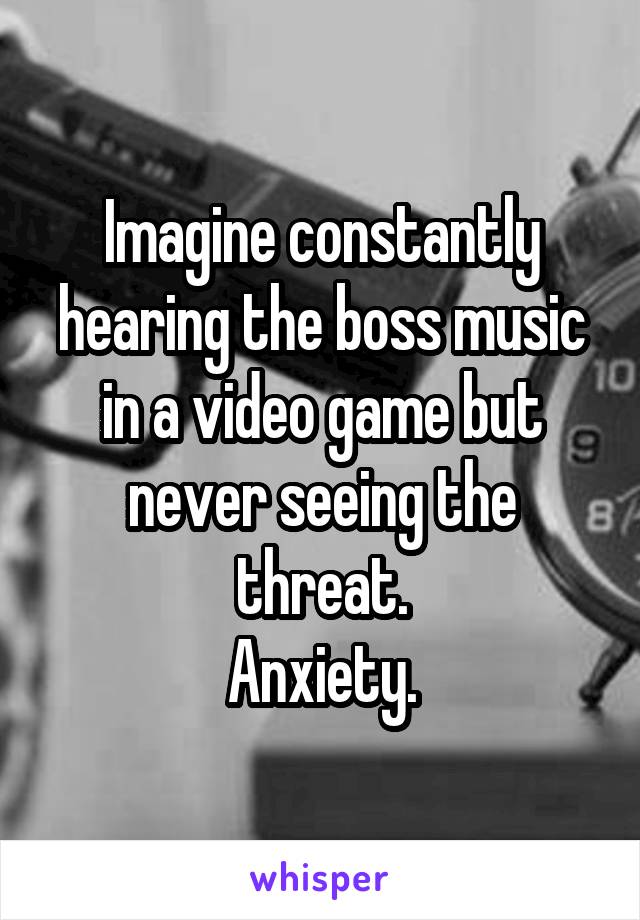 Imagine constantly hearing the boss music in a video game but never seeing the threat.
Anxiety.