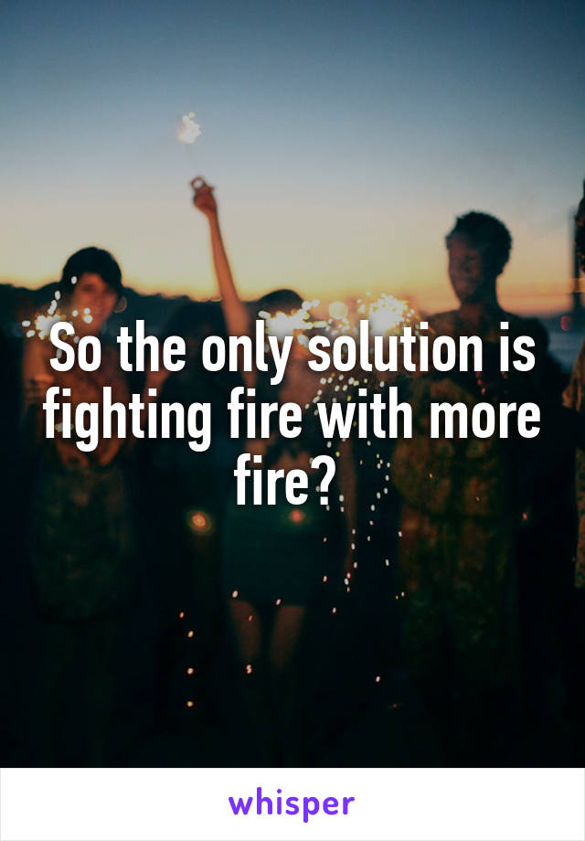 So the only solution is fighting fire with more fire? 