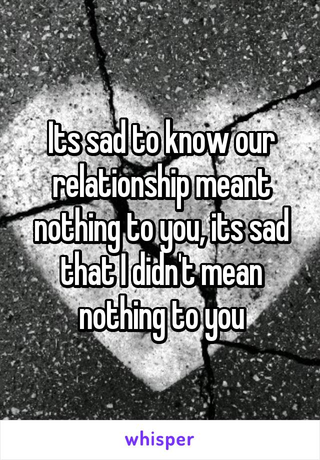 Its sad to know our relationship meant nothing to you, its sad that I didn't mean nothing to you