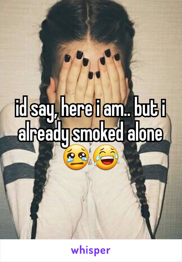 id say, here i am.. but i already smoked alone😢😂